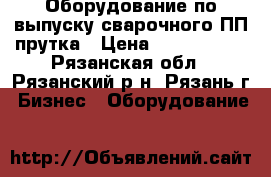 Оборудование по выпуску сварочного ПП прутка › Цена ­ 1 800 000 - Рязанская обл., Рязанский р-н, Рязань г. Бизнес » Оборудование   